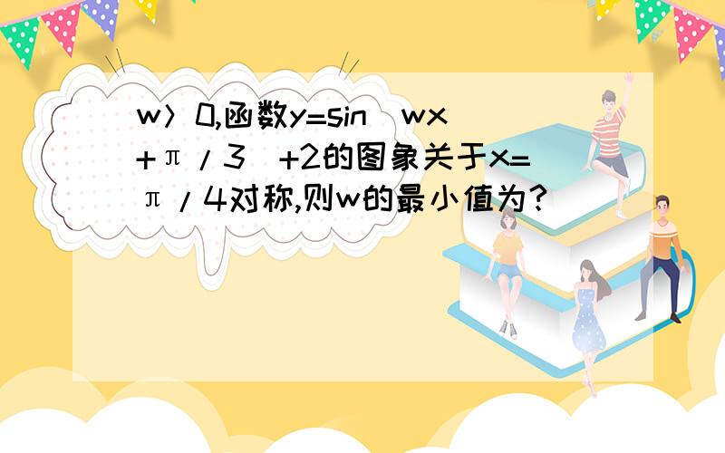 w＞0,函数y=sin(wx+π/3)+2的图象关于x=π/4对称,则w的最小值为?