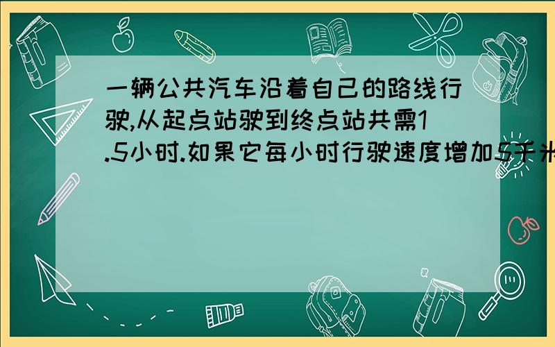 一辆公共汽车沿着自己的路线行驶,从起点站驶到终点站共需1.5小时.如果它每小时行驶速度增加5千米,那么行驶完能少用15分