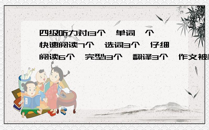 四级听力对13个,单词一个,快速阅读7个,选词3个,仔细阅读6个,完型13个,翻译3个,作文被模板还行求估