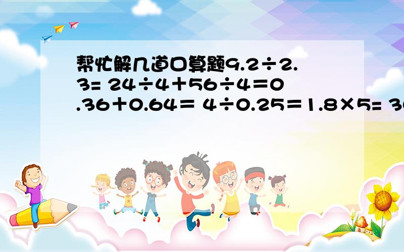 帮忙解几道口算题9.2÷2.3= 24÷4＋56÷4＝0.36＋0.64＝ 4÷0.25＝1.8×5= 30×（200＋