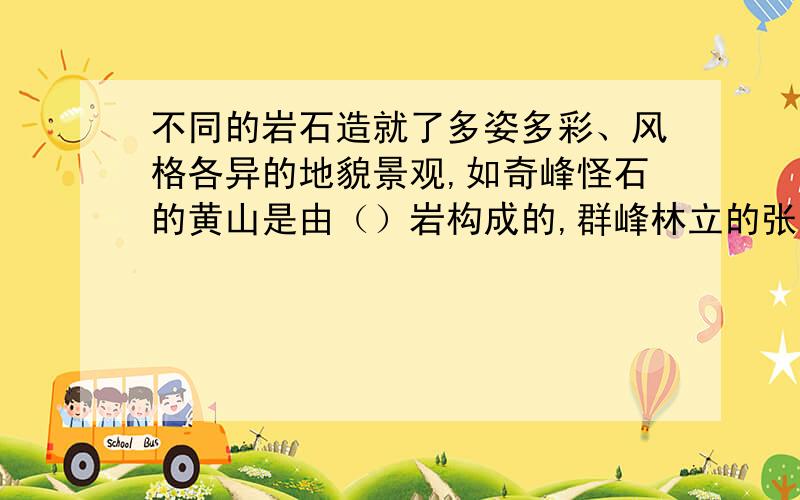 不同的岩石造就了多姿多彩、风格各异的地貌景观,如奇峰怪石的黄山是由（）岩构成的,群峰林立的张家界是由坚硬的（）岩构成的,