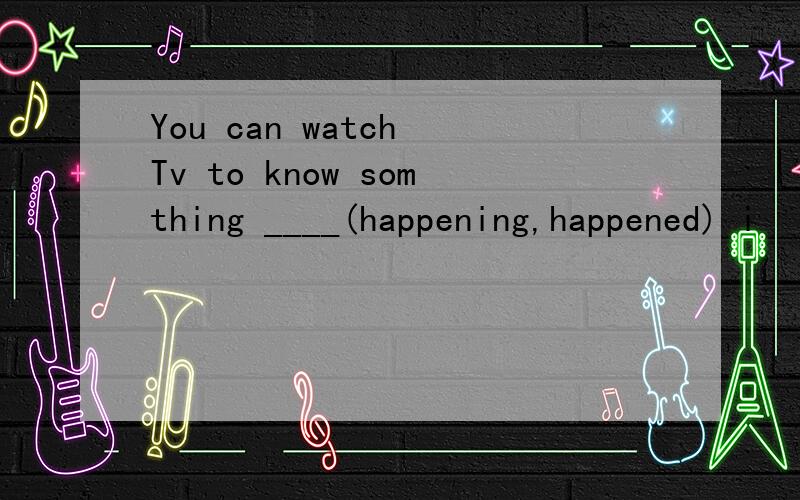 You can watch Tv to know somthing ____(happening,happened) i