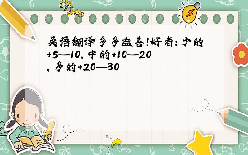 英语翻译多多益善!好者：少的+5—10,中的+10—20,多的+20—30