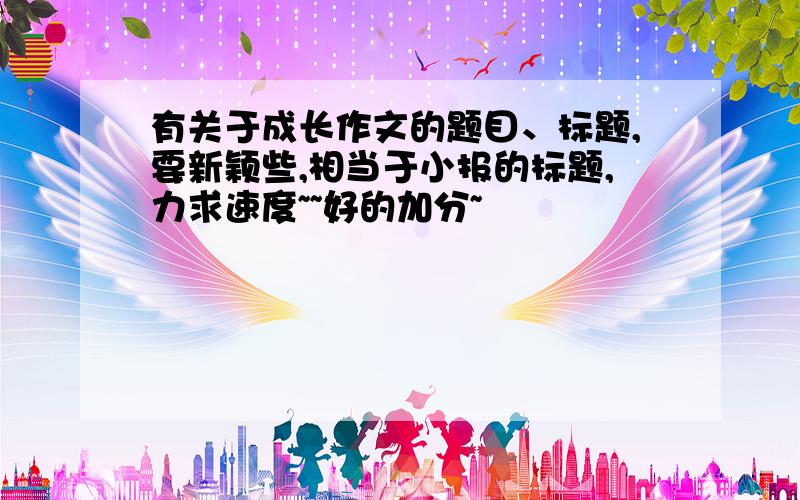 有关于成长作文的题目、标题,要新颖些,相当于小报的标题,力求速度~~好的加分~