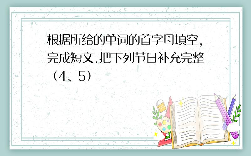 根据所给的单词的首字母填空,完成短文.把下列节日补充完整（4、5）