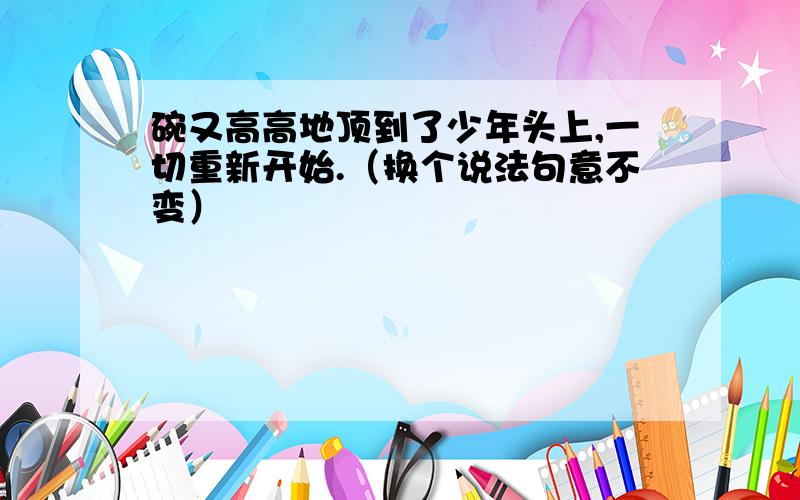 碗又高高地顶到了少年头上,一切重新开始.（换个说法句意不变）