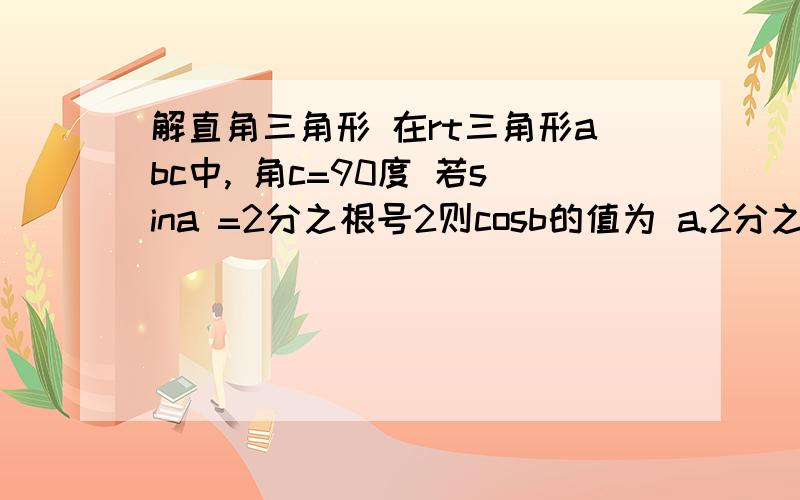 解直角三角形 在rt三角形abc中, 角c=90度 若sina =2分之根号2则cosb的值为 a.2分之一 b.二分之