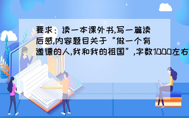 要求：读一本课外书,写一篇读后感,内容题目关于“做一个有道德的人,我和我的祖国”,字数1000左右（内容可以拼凑一下）