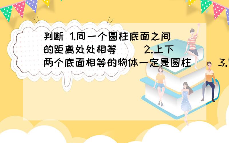 判断 1.同一个圆柱底面之间的距离处处相等（） 2.上下两个底面相等的物体一定是圆柱（） 3.圆柱的侧面沿着高展开后会得