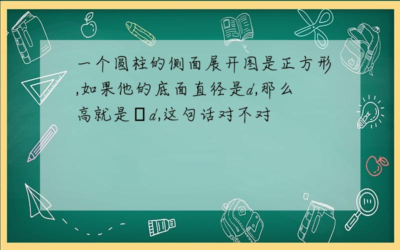 一个圆柱的侧面展开图是正方形,如果他的底面直径是d,那么高就是πd,这句话对不对