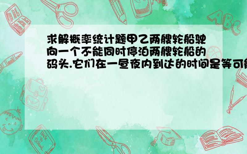 求解概率统计题甲乙两艘轮船驶向一个不能同时停泊两艘轮船的码头.它们在一昼夜内到达的时间是等可能的,如果甲船停泊的时间是2