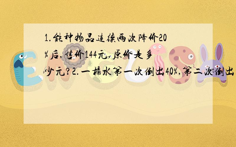 1.能种物品连续两次降价20%后,售价144元,原价是多少元?2.一桶水第一次倒出40%,第二次倒出十二升,两次共倒出3