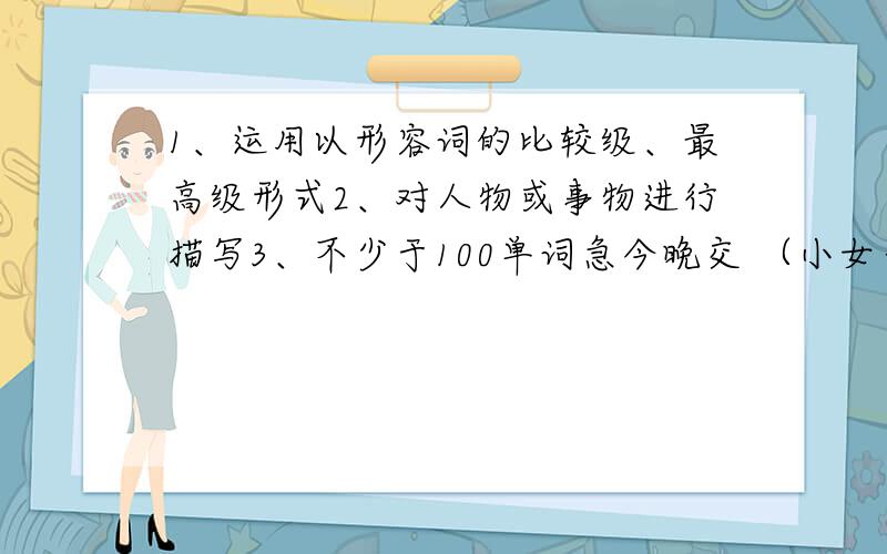 1、运用以形容词的比较级、最高级形式2、对人物或事物进行描写3、不少于100单词急今晚交 （小女子感激不尽、谢谢）