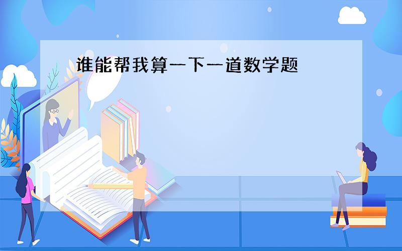 谁能帮我算一下一道数学题