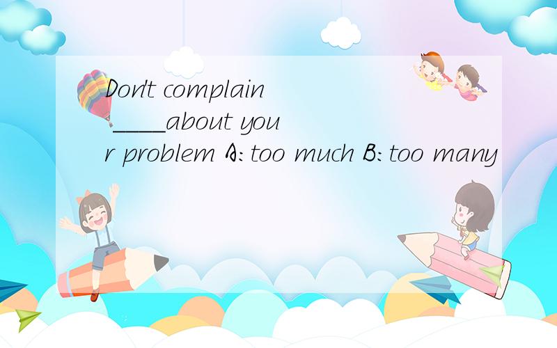 Don't complain ____about your problem A:too much B:too many