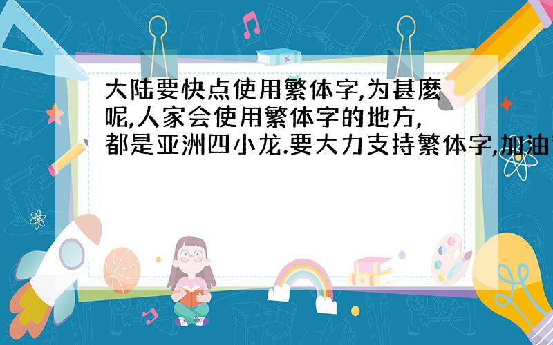 大陆要快点使用繁体字,为甚麼呢,人家会使用繁体字的地方,都是亚洲四小龙.要大力支持繁体字,加油繁体字,加油繁体字.争取0