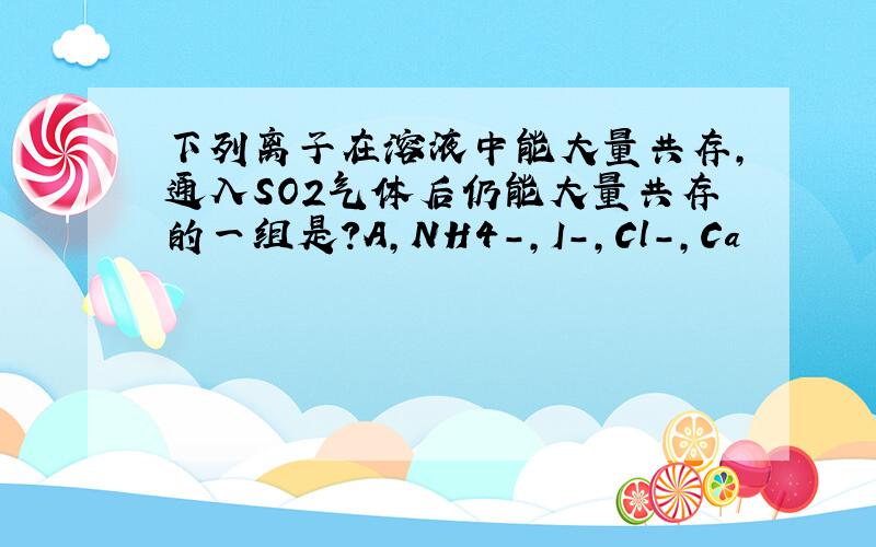 下列离子在溶液中能大量共存,通入SO2气体后仍能大量共存的一组是?A,NH4-,I-,Cl-,Ca