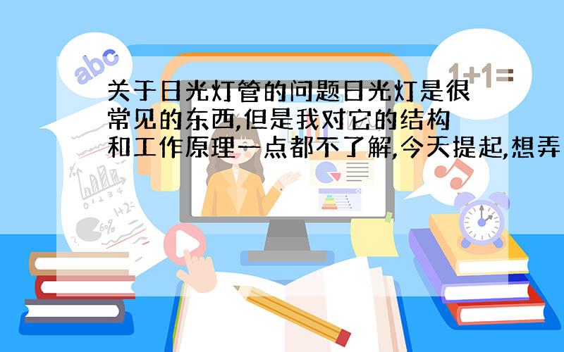 关于日光灯管的问题日光灯是很常见的东西,但是我对它的结构和工作原理一点都不了解,今天提起,想弄个清楚,灯管的内部结构才重