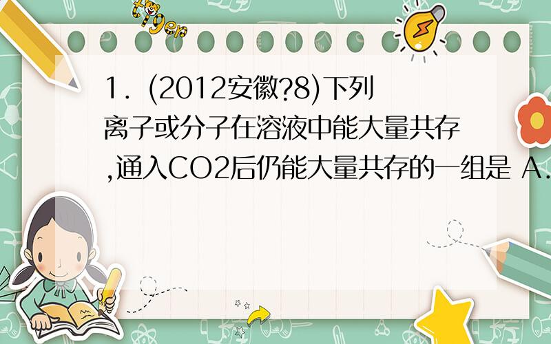 1．(2012安徽?8)下列离子或分子在溶液中能大量共存,通入CO2后仍能大量共存的一组是 A．K+、Na+、Cl—、N