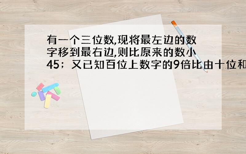 有一个三位数,现将最左边的数字移到最右边,则比原来的数小45；又已知百位上数字的9倍比由十位和个位数字