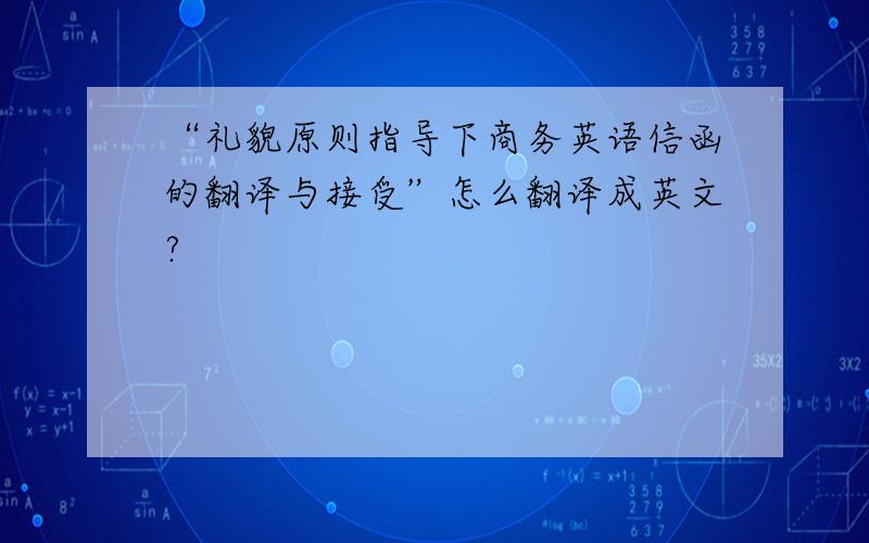 “礼貌原则指导下商务英语信函的翻译与接受”怎么翻译成英文?