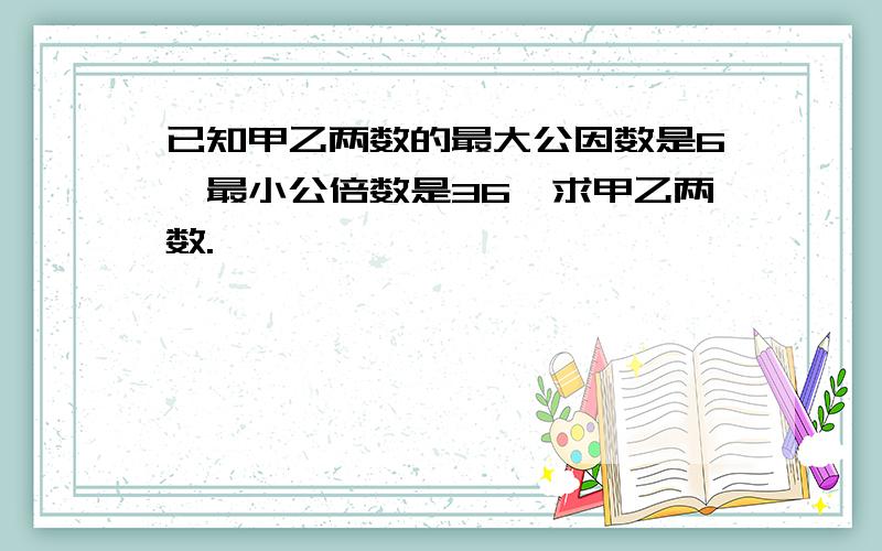 已知甲乙两数的最大公因数是6,最小公倍数是36,求甲乙两数.