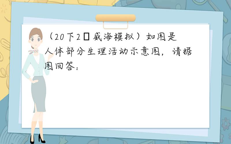 （20下2•威海模拟）如图是人体部分生理活动示意图，请据图回答：