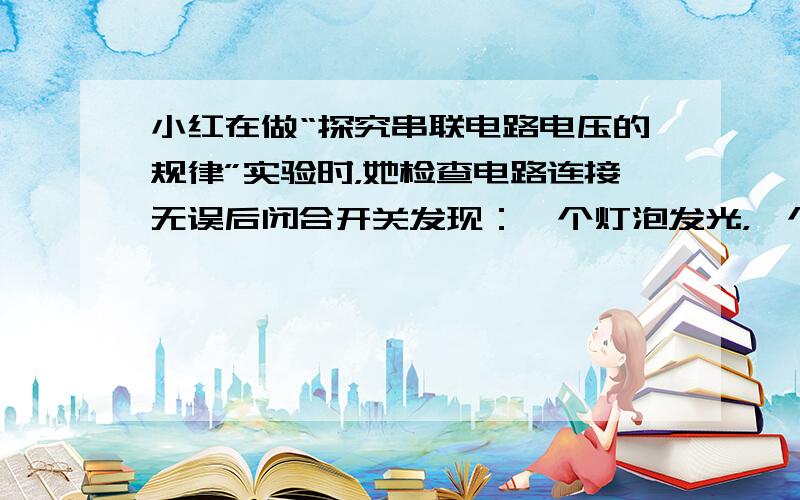 小红在做“探究串联电路电压的规律”实验时，她检查电路连接无误后闭合开关发现：一个灯泡发光，一个灯泡不发光.出现这种现象的