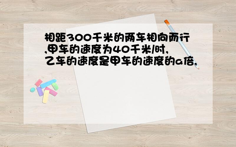 相距300千米的两车相向而行,甲车的速度为40千米/时,乙车的速度是甲车的速度的a倍,