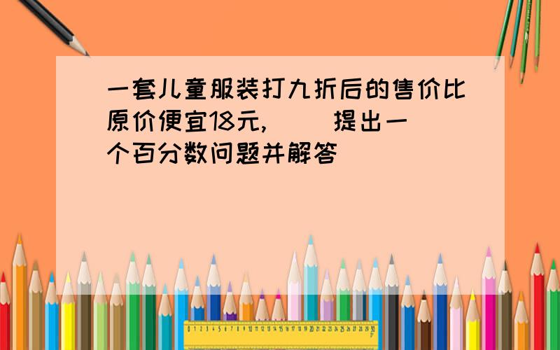 一套儿童服装打九折后的售价比原价便宜18元,（ （提出一个百分数问题并解答）