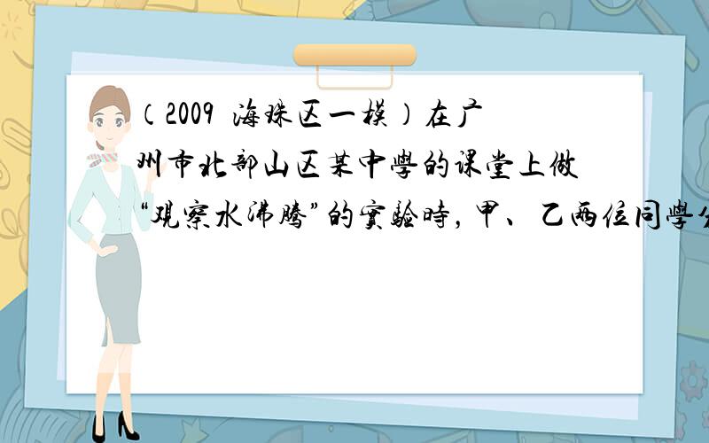 （2009•海珠区一模）在广州市北部山区某中学的课堂上做“观察水沸腾”的实验时，甲、乙两位同学分别用如图a、如图b两套器