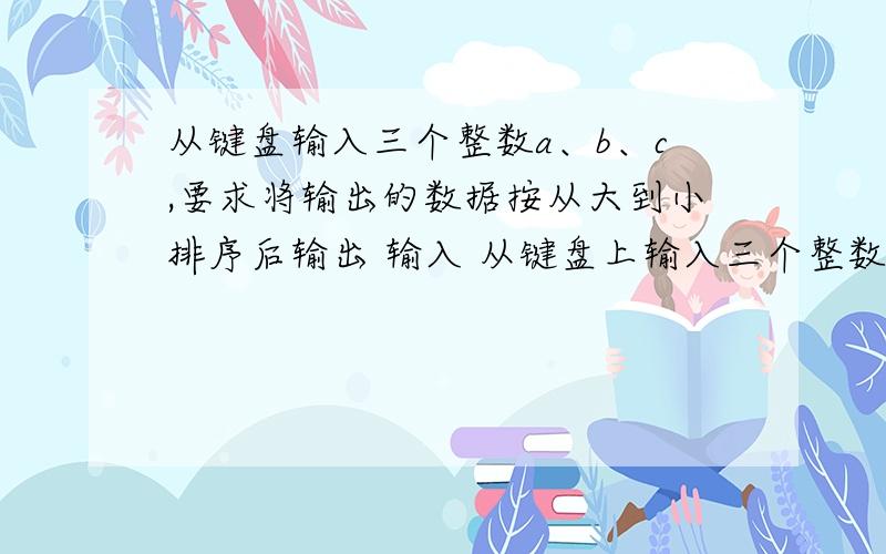 从键盘输入三个整数a、b、c,要求将输出的数据按从大到小排序后输出 输入 从键盘上输入三个整数a