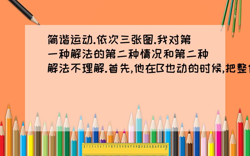 简谐运动.依次三张图.我对第一种解法的第二种情况和第二种解法不理解.首先,他在B也动的时候,把整体分为两个部分,那么如何