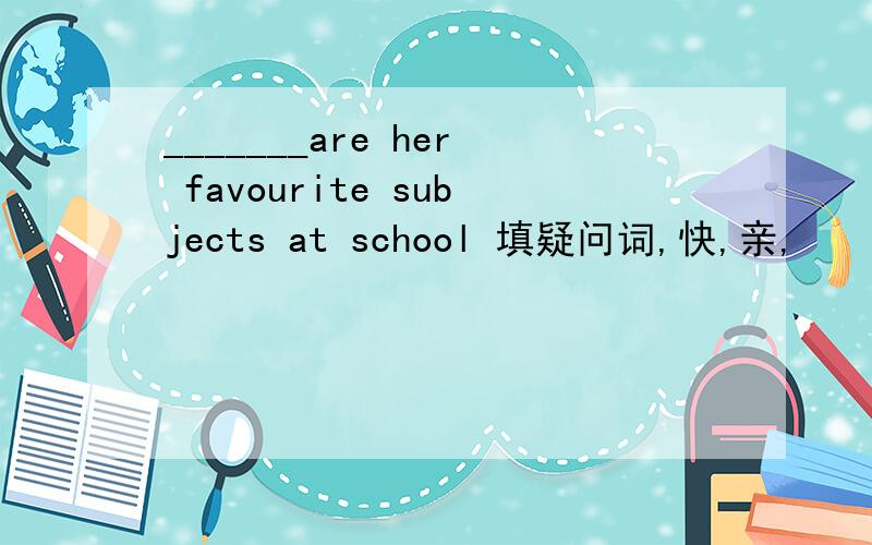 _______are her favourite subjects at school 填疑问词,快,亲,