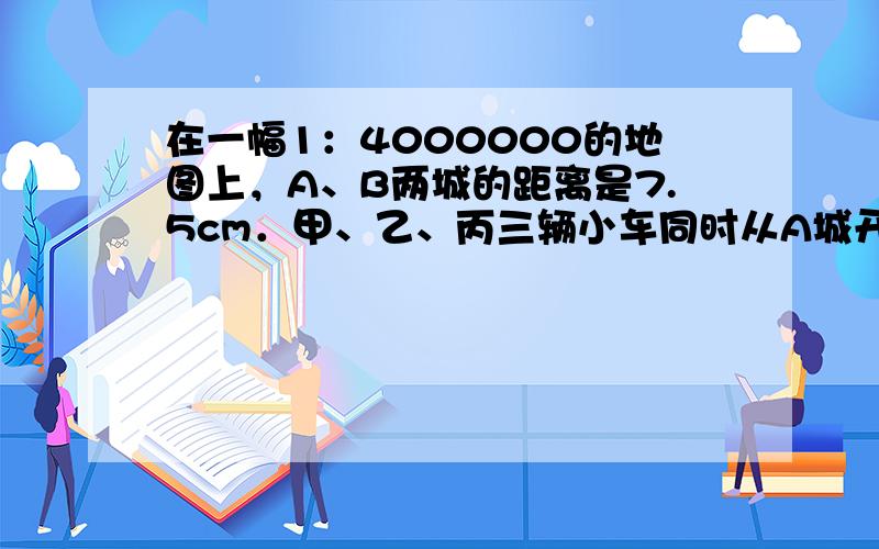 在一幅1：4000000的地图上，A、B两城的距离是7.5cm．甲、乙、丙三辆小车同时从A城开往B城．