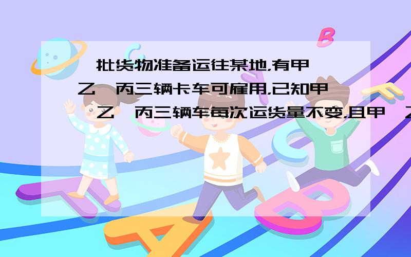 一批货物准备运往某地，有甲、乙、丙三辆卡车可雇用，已知甲、乙、丙三辆车每次运货量不变，且甲、乙两车单独运这批货物分别用2