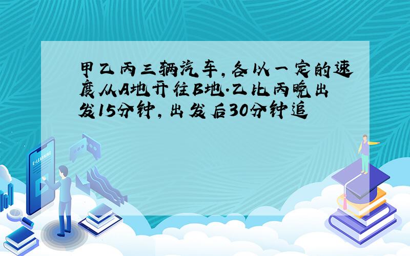 甲乙丙三辆汽车,各以一定的速度从A地开往B地.乙比丙晚出发15分钟,出发后30分钟追