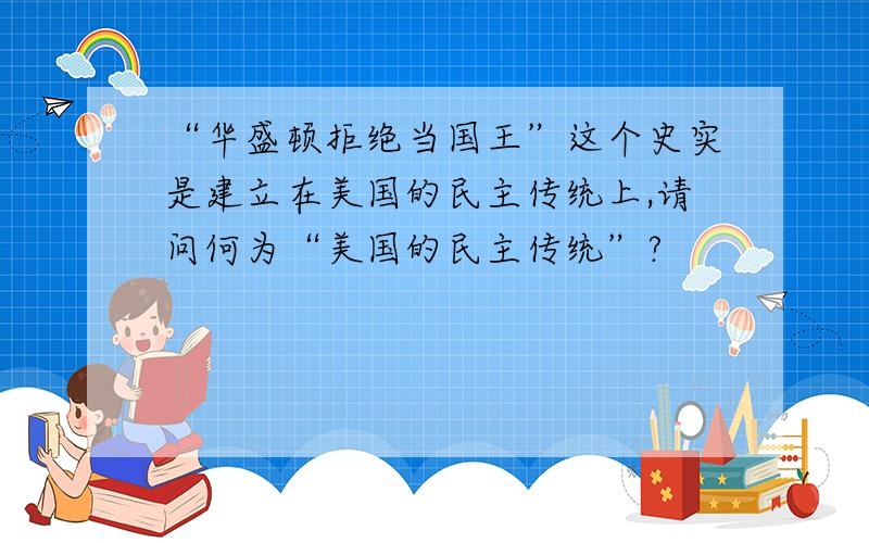 “华盛顿拒绝当国王”这个史实是建立在美国的民主传统上,请问何为“美国的民主传统”?