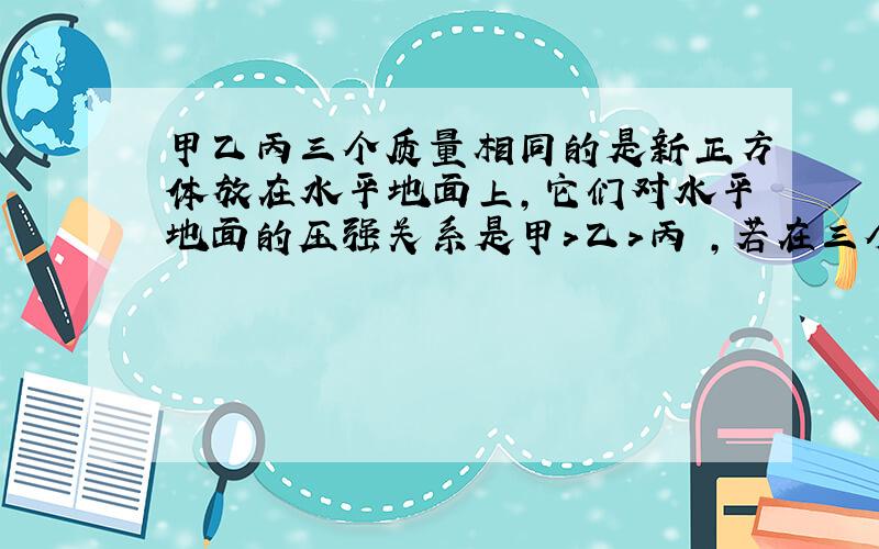 甲乙丙三个质量相同的是新正方体放在水平地面上,它们对水平地面的压强关系是甲＞乙＞丙 ,若在三个物体上表面施加竖直向上的力