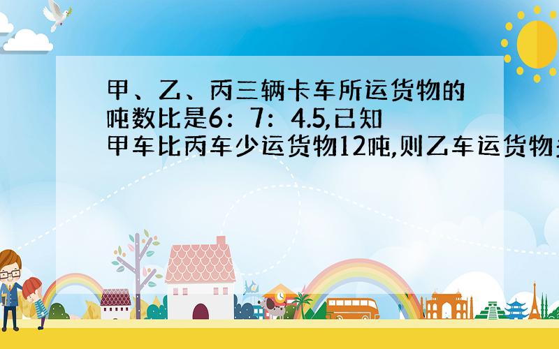 甲、乙、丙三辆卡车所运货物的吨数比是6：7：4.5,已知甲车比丙车少运货物12吨,则乙车运货物多少吨