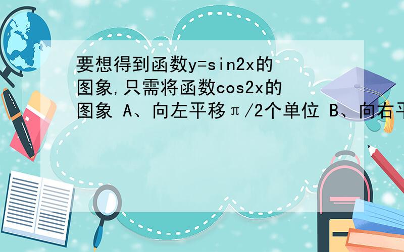 要想得到函数y=sin2x的图象,只需将函数cos2x的图象 A、向左平移π/2个单位 B、向右平移π/2个单位