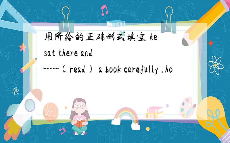 用所给的正确形式填空 he sat there and -----(read) a book carefully .ho