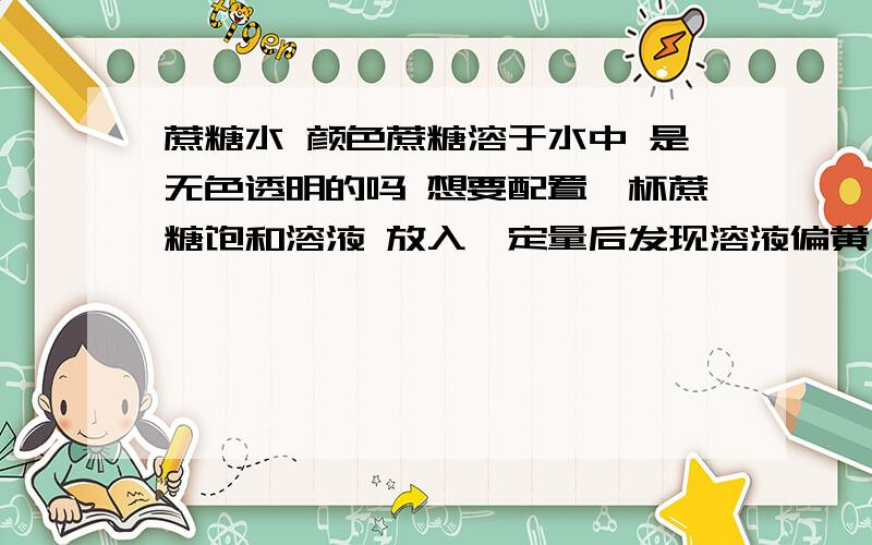 蔗糖水 颜色蔗糖溶于水中 是无色透明的吗 想要配置一杯蔗糖饱和溶液 放入一定量后发现溶液偏黄 沸煮后更黄了 为什么?是正