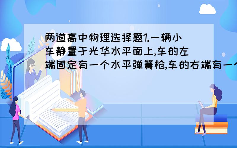 两道高中物理选择题1.一辆小车静置于光华水平面上,车的左端固定有一个水平弹簧枪,车的右端有一个网兜,若从弹簧抢中发射出一