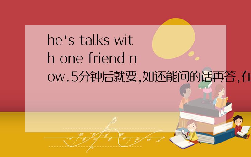 he's talks with one friend now.5分钟后就要,如还能问的话再答,在规定时间内加悬赏!