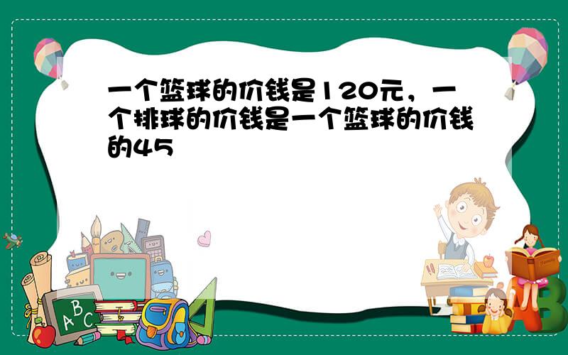 一个篮球的价钱是120元，一个排球的价钱是一个篮球的价钱的45