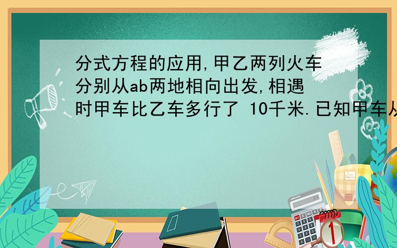 分式方程的应用,甲乙两列火车分别从ab两地相向出发,相遇时甲车比乙车多行了 10千米.已知甲车从a地到b地需10/3小时