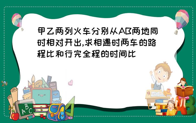 甲乙两列火车分别从AB两地同时相对开出,求相遇时两车的路程比和行完全程的时间比