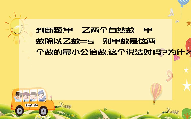 判断题:甲,乙两个自然数,甲数除以乙数=5,则甲数是这两个数的最小公倍数.这个说法对吗?为什么?