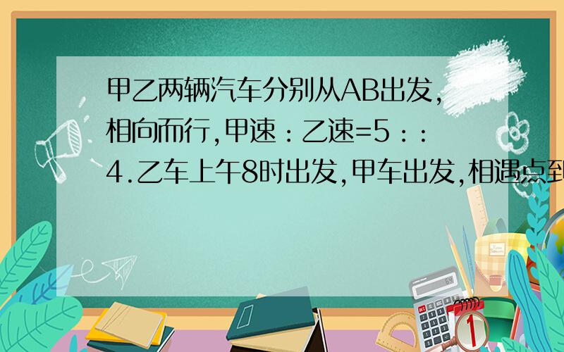 甲乙两辆汽车分别从AB出发,相向而行,甲速：乙速=5：:4.乙车上午8时出发,甲车出发,相遇点到AB的距离